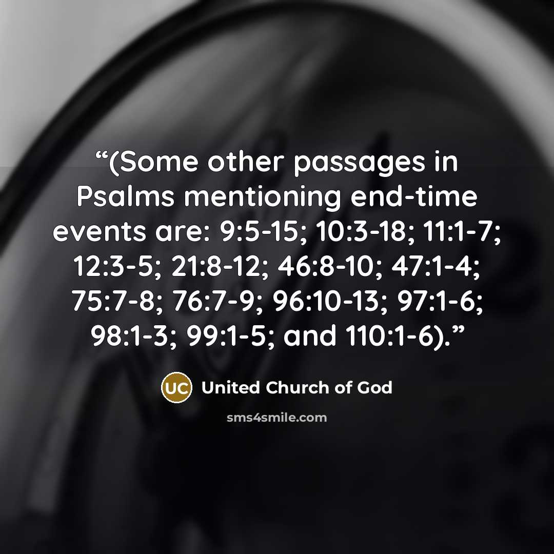 “(Some other passages in Psalms mentioning end-time events are: 9:5-15; 10:3-18; 11:1-7; 12:3-5; 21:8-12; 46:8-10; 47:1-4; 75:7-8; 76:7-9; 96:10-13; 97:1-6; 98:1-3; 99:1-5; and 110:1-6).” quote by United Church of God