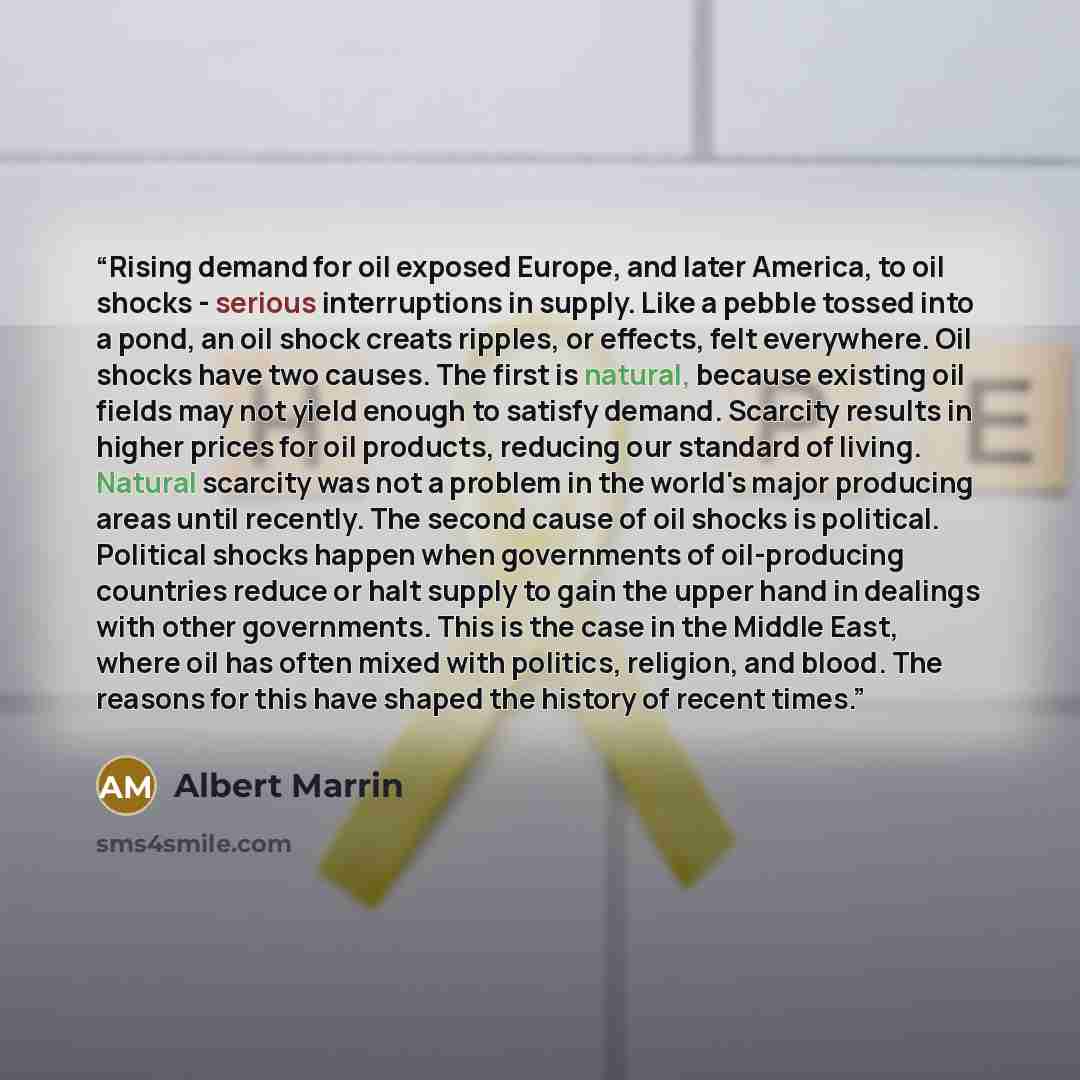 “Rising demand for oil exposed Europe, and later America, to oil shocks - serious interruptions in supply. Like a pebble tossed into a pond, an oil shock creats ripples, or effects, felt everywhere. Oil shocks have two causes. The first is natural, because existing oil fields may not yield enough…” quote by Albert Marrin