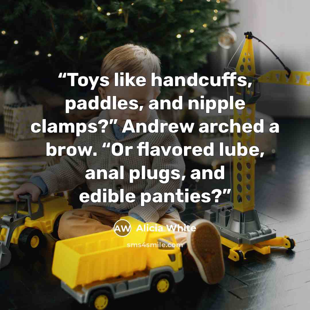 “Toys like handcuffs, paddles, and nipple clamps?” Andrew arched a brow. “Or flavored lube, anal plugs, and edible panties?” quote by Alicia White