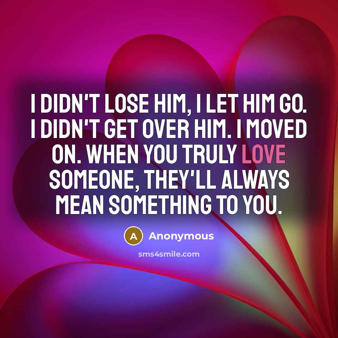 “I didn't lose him, I let him go. I didn't get over him. I moved on. When you truly love someone, they'll always mean something to you.” quote by Anonymous