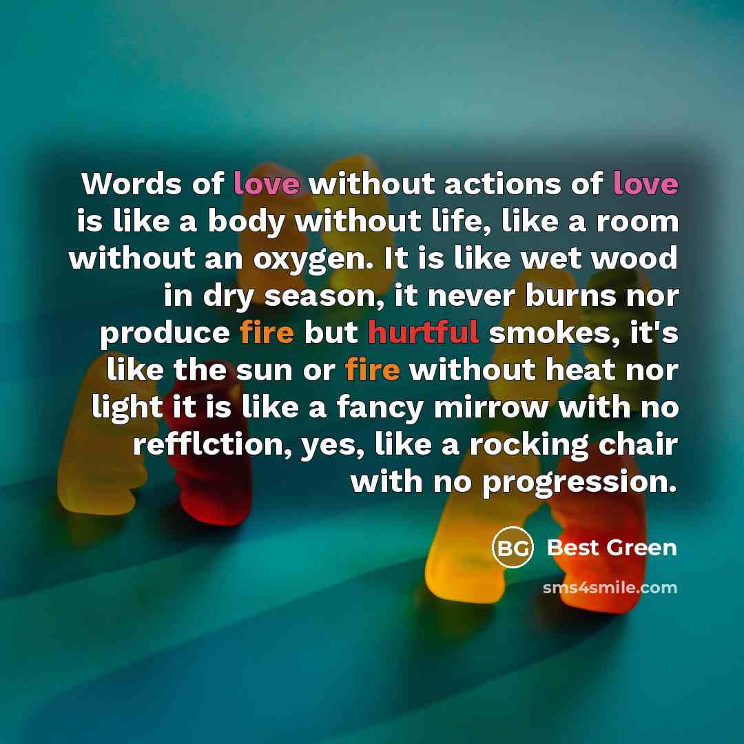 “Words of love without actions of love is like a body without life, like a room without an oxygen. It is like wet wood in dry season, it never burns nor produce fire but hurtful smokes, it's like the sun or fire without heat nor light it is like a fancy mirrow with no refflction, yes, like a…” quote by Best Green