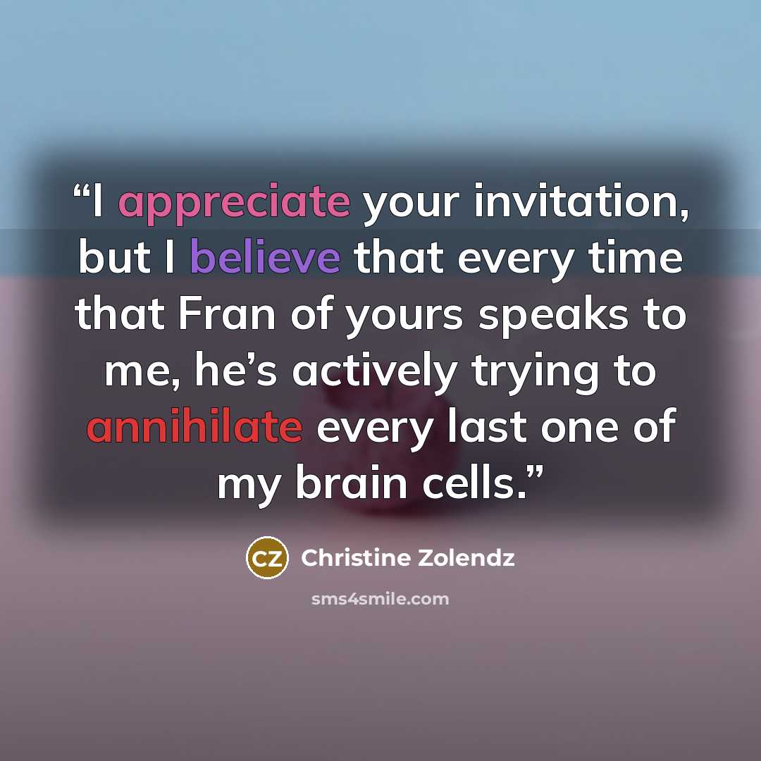 “I appreciate your invitation, but I believe that every time that Fran of yours speaks to me, he’s actively trying to annihilate every last one of my brain cells.” quote by Christine Zolendz