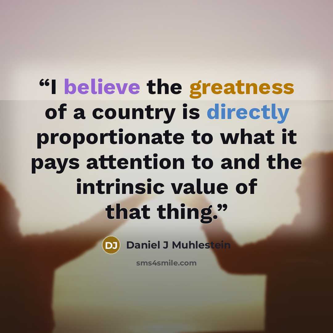 “I believe the greatness of a country is directly proportionate to what it pays attention to and the intrinsic value of that thing.” quote by Daniel J Muhlestein