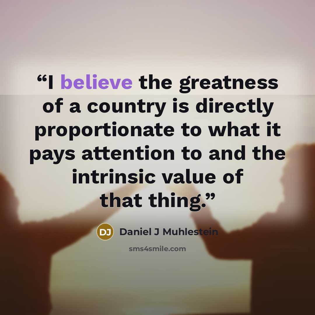 “I believe the greatness of a country is directly proportionate to what it pays attention to and the intrinsic value of that thing.” quote by Daniel J Muhlestein