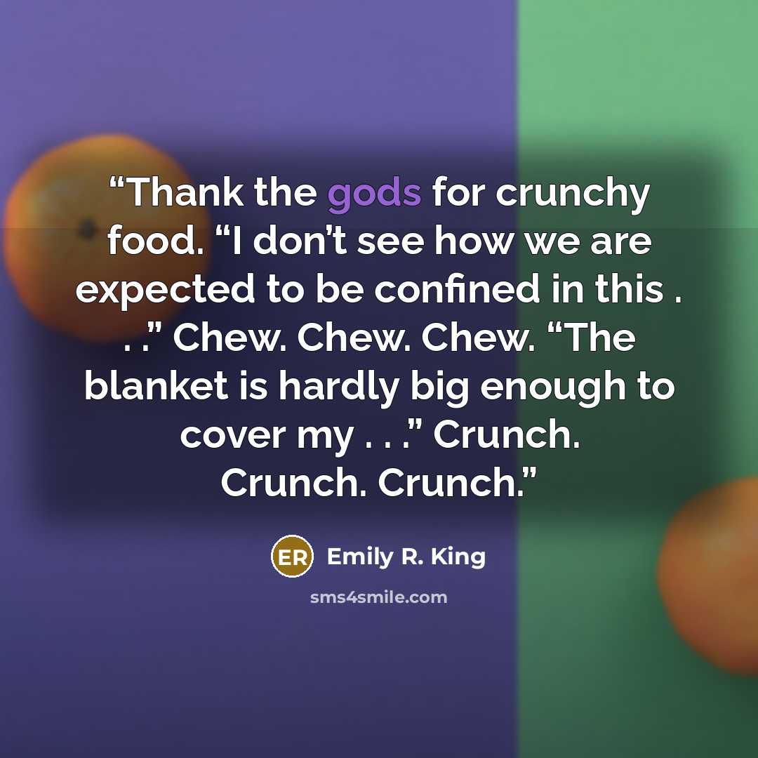 “Thank the gods for crunchy food. “I don’t see how we are expected to be confined in this . . .” Chew. Chew. Chew. “The blanket is hardly big enough to cover my . . .” Crunch. Crunch. Crunch.” quote by Emily R. King