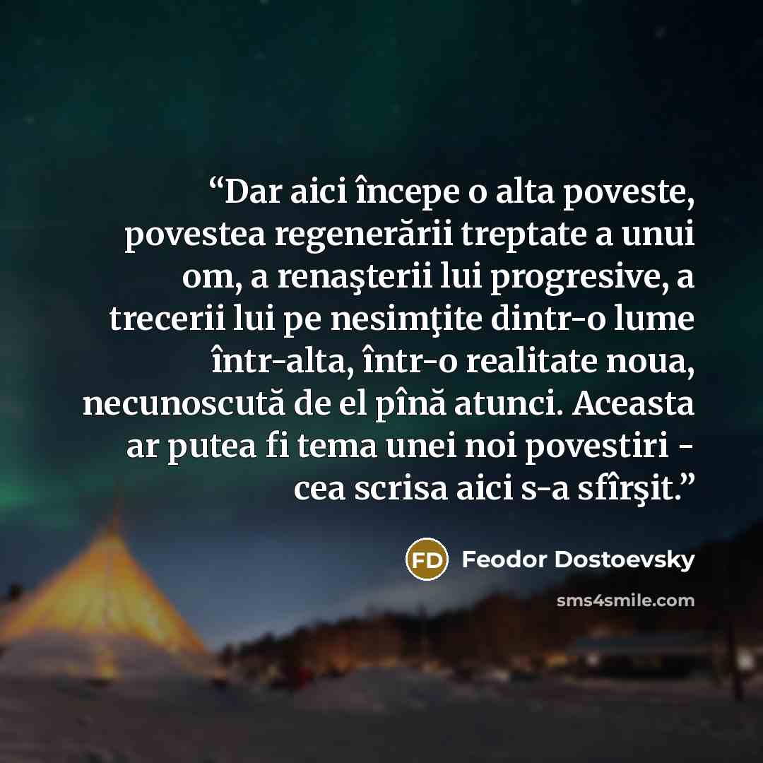 “Dar aici începe o alta poveste, povestea regenerării treptate a unui om, a renaşterii lui progresive, a trecerii lui pe nesimţite dintr-o lume într-alta, într-o realitate noua, necunoscută de el pînă atunci. Aceasta ar putea fi tema unei noi povestiri - cea scrisa aici s-a sfîrşit.” quote by Feodor Dostoevsky