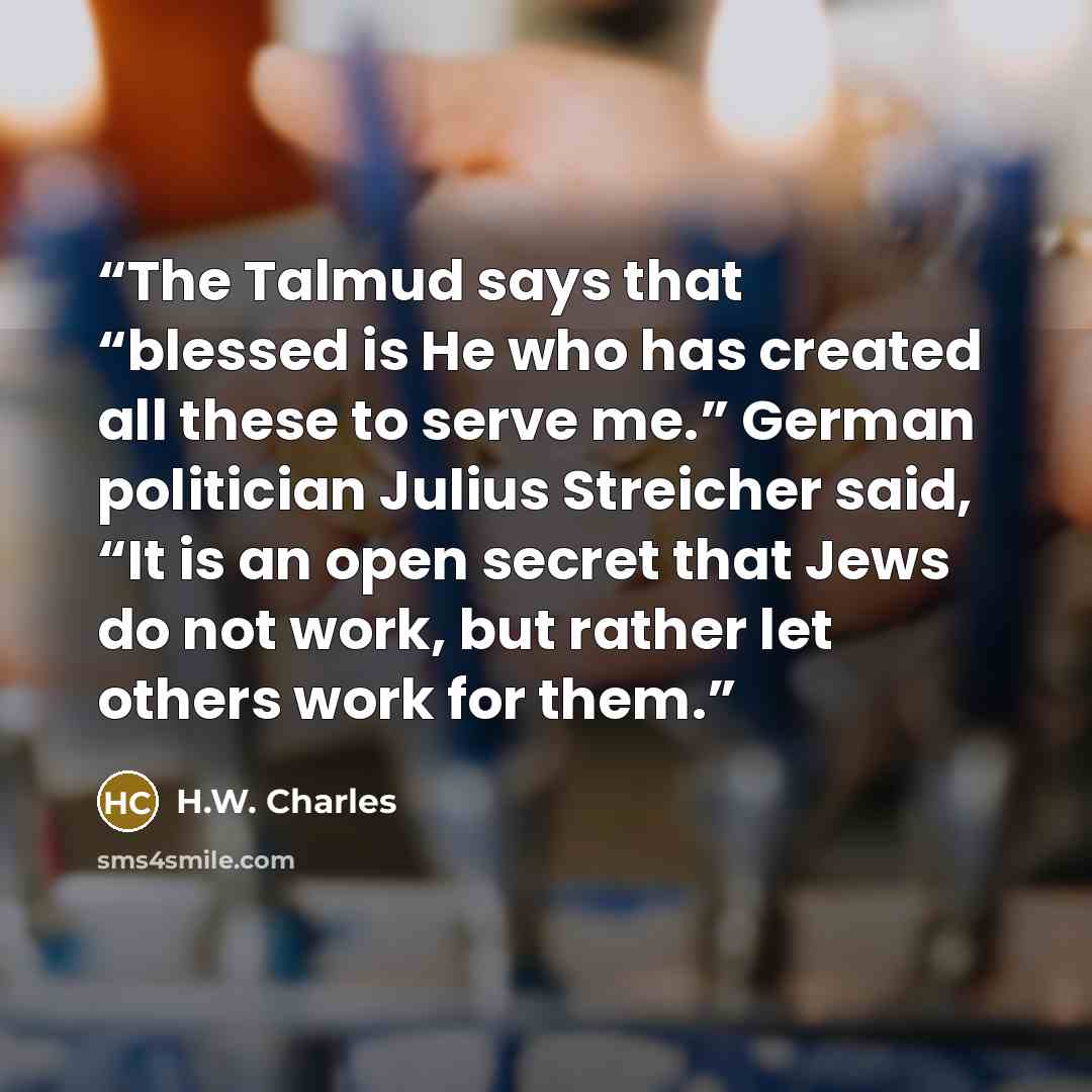 “The Talmud says that “blessed is He who has created all these to serve me.” German politician Julius Streicher said, “It is an open secret that Jews do not work, but rather let others work for them.” quote by H.W. Charles