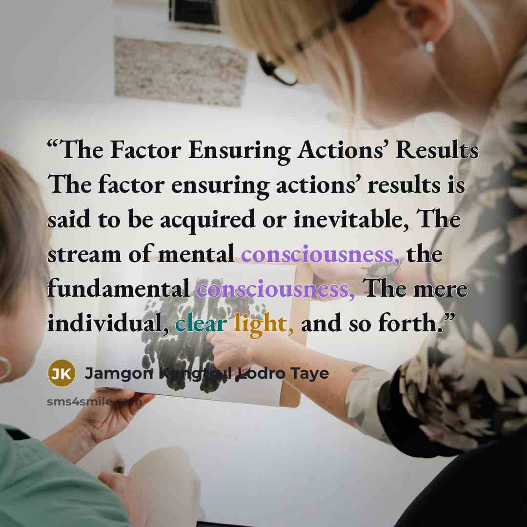 “The Factor Ensuring Actions’ Results The factor ensuring actions’ results is said to be acquired or inevitable, The stream of mental consciousness, the fundamental consciousness, The mere individual, clear light, and so forth.” quote by Jamgon Kongtrul Lodro Taye