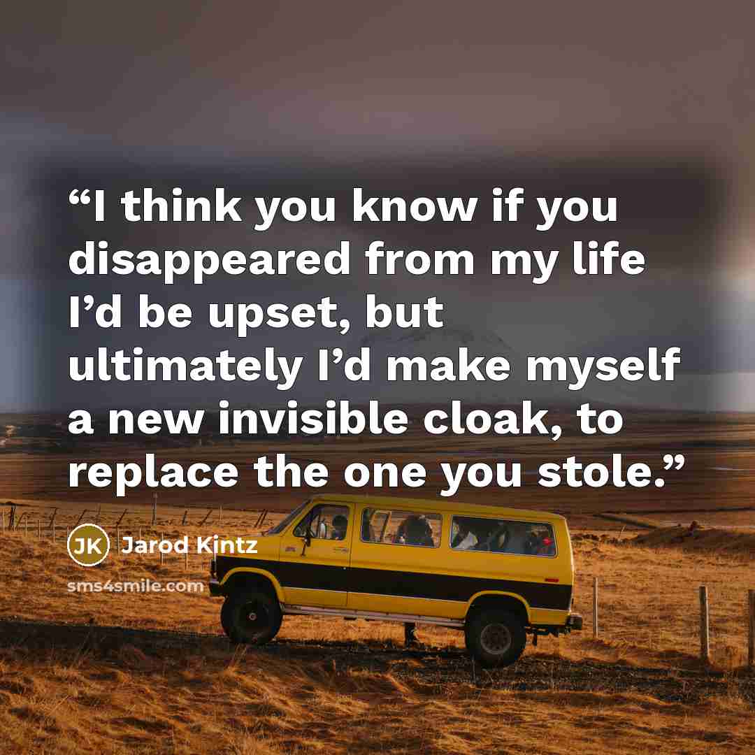 “I think you know if you disappeared from my life I’d be upset, but ultimately I’d make myself a new invisible cloak, to replace the one you stole.” quote by Jarod Kintz