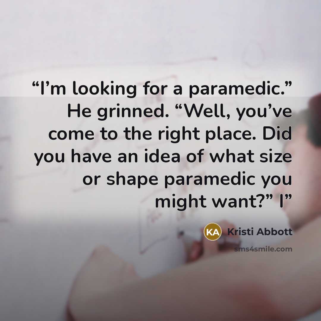 “I’m looking for a paramedic.” He grinned. “Well, you’ve come to the right place. Did you have an idea of what size or shape paramedic you might want?” I” quote by Kristi Abbott