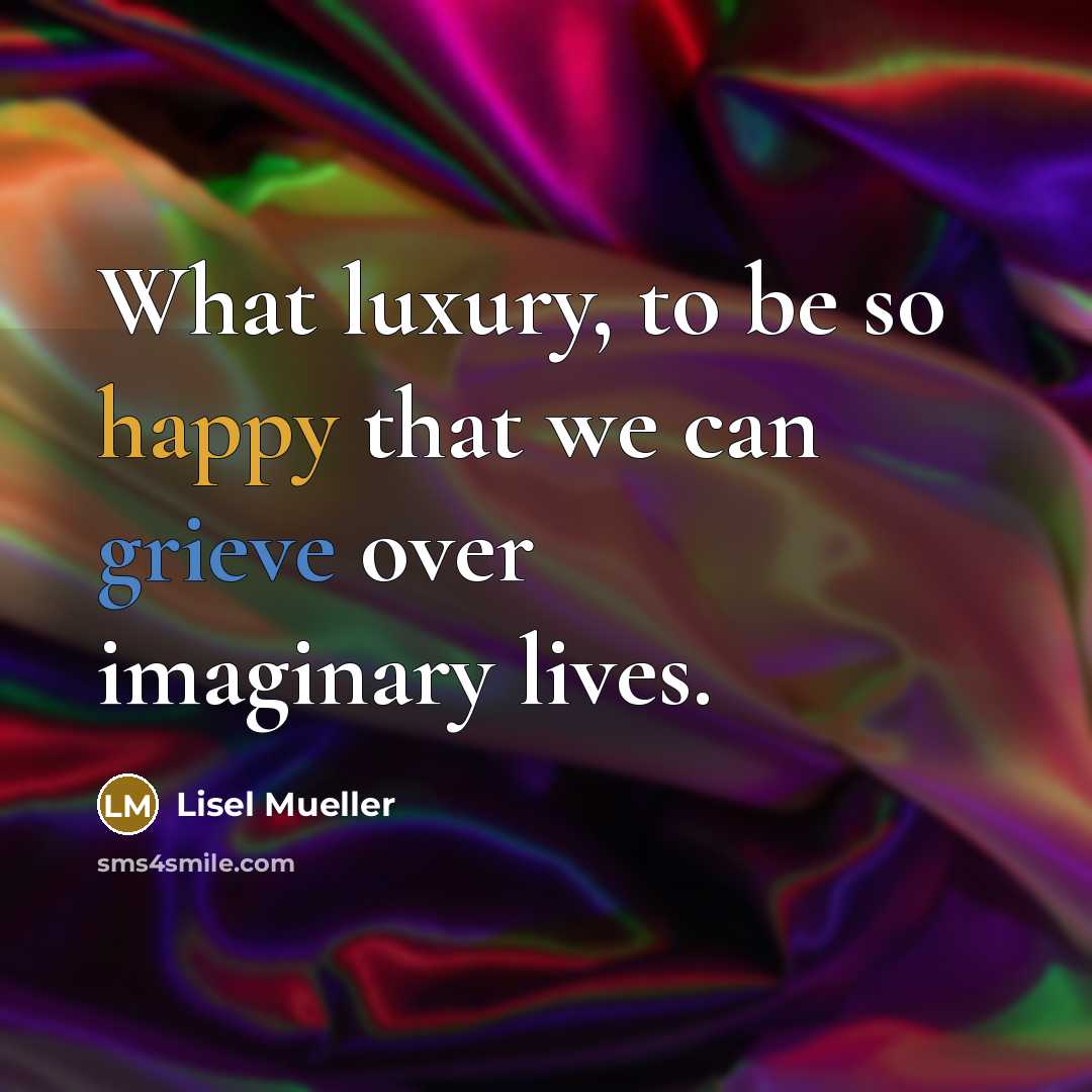 “What luxury, to be so happy that we can grieve over imaginary lives.” quote by Lisel Mueller