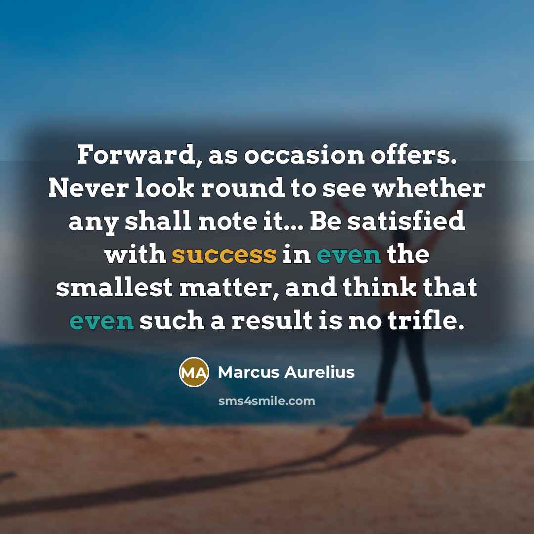 “Forward, as occasion offers. Never look round to see whether any shall note it... Be satisfied with success in even the smallest matter, and think that even such a result is no trifle.” quote by Marcus Aurelius