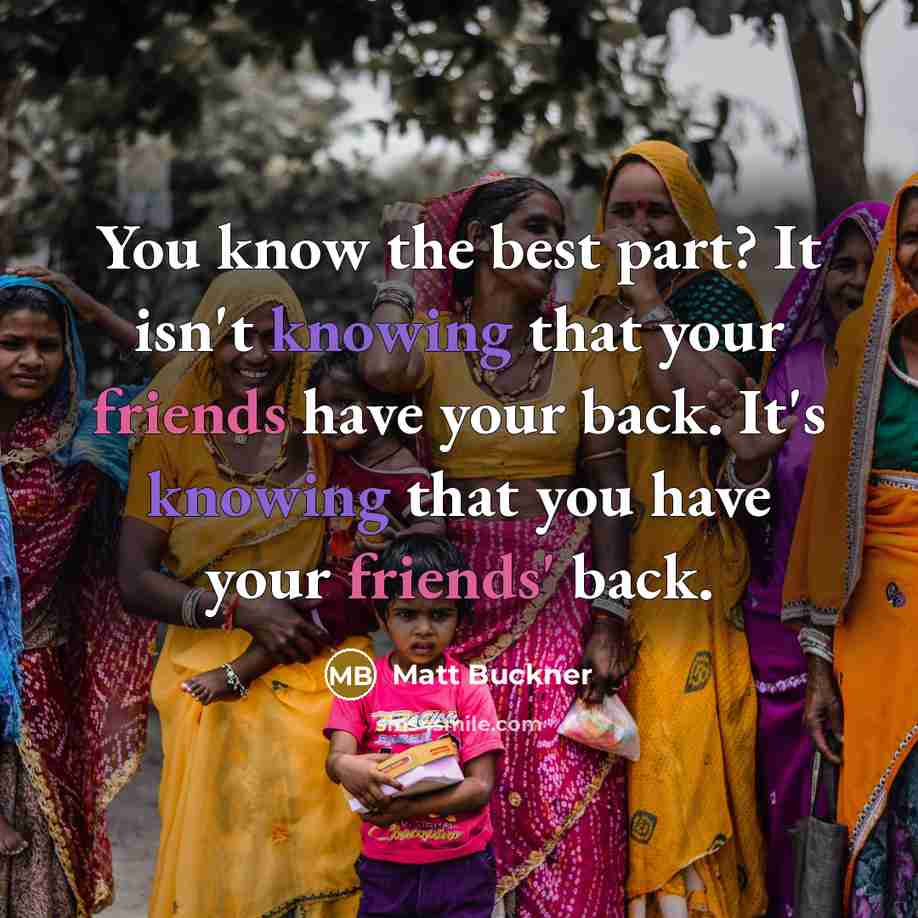 “You know the best part? It isn't knowing that your friends have your back. It's knowing that you have your friends' back.” quote by Matt Buckner