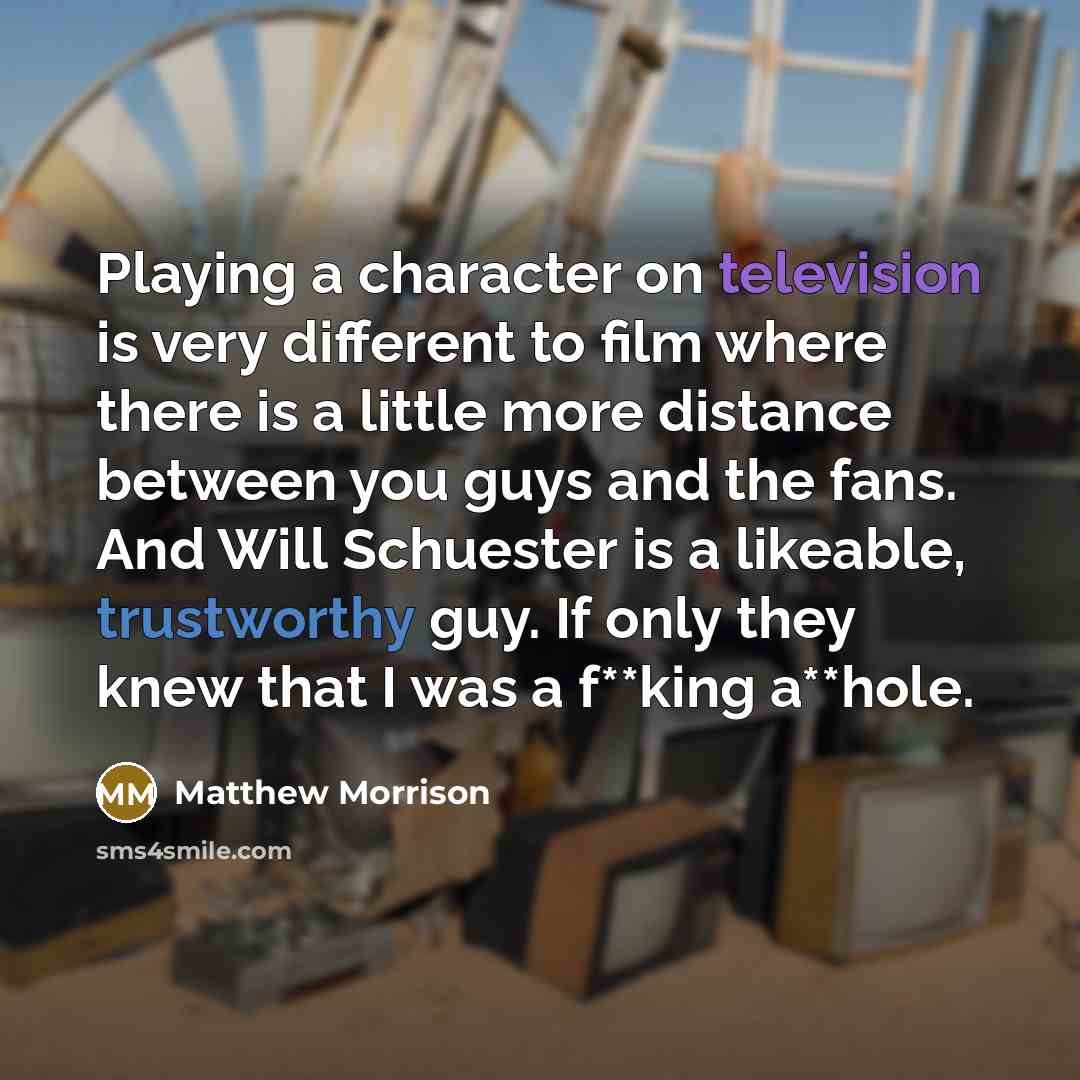 “Playing a character on television is very different to film where there is a little more distance between you guys and the fans. And Will Schuester is a likeable, trustworthy guy. If only they knew that I was a f**king a**hole.” quote by Matthew Morrison