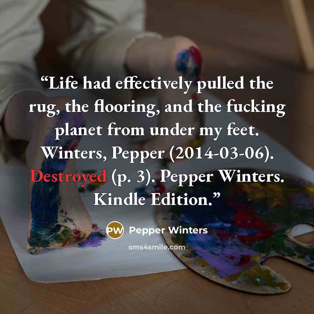“Life had effectively pulled the rug, the flooring, and the fucking planet from under my feet. Winters, Pepper (2014-03-06). Destroyed (p. 3). Pepper Winters. Kindle Edition.” quote by Pepper Winters