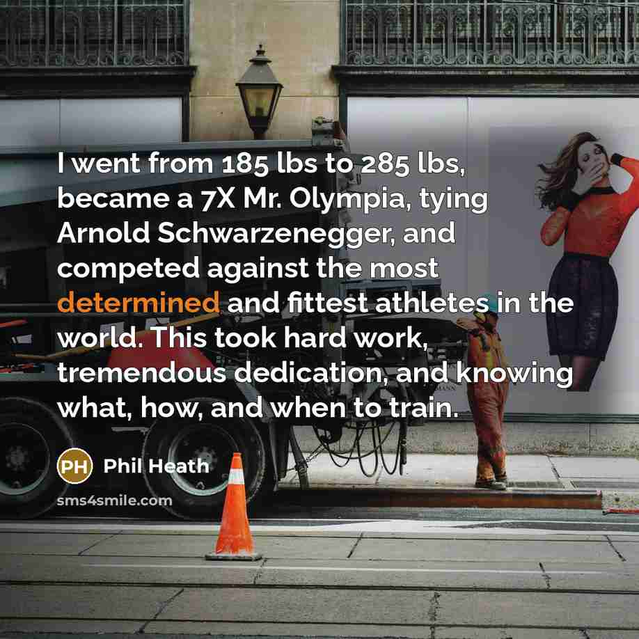 “I went from 185 lbs to 285 lbs, became a 7X Mr. Olympia, tying Arnold Schwarzenegger, and competed against the most determined and fittest athletes in the world. This took hard work, tremendous dedication, and knowing what, how, and when to train.” quote by Phil Heath