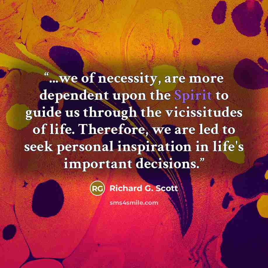 “...we of necessity, are more dependent upon the Spirit to guide us through the vicissitudes of life. Therefore, we are led to seek personal inspiration in life's important decisions.” quote by Richard G. Scott