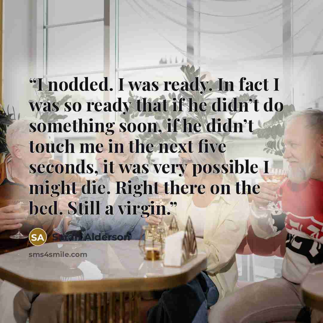 “I nodded. I was ready. In fact I was so ready that if he didn’t do something soon, if he didn’t touch me in the next five seconds, it was very possible I might die. Right there on the bed. Still a virgin.” quote by Sarah Alderson