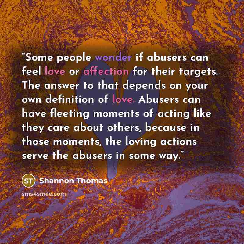 “Some people wonder if abusers can feel love or affection for their targets. The answer to that depends on your own definition of love. Abusers can have fleeting moments of acting like they care about others, because in those moments, the loving actions serve the abusers in some way.” quote by Shannon Thomas