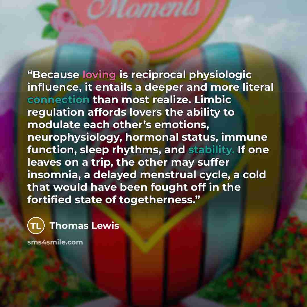 “Because loving is reciprocal physiologic influence, it entails a deeper and more literal connection than most realize. Limbic regulation affords lovers the ability to modulate each other’s emotions, neurophysiology, hormonal status, immune function, sleep rhythms, and stability. If one leaves on a…” quote by Thomas Lewis