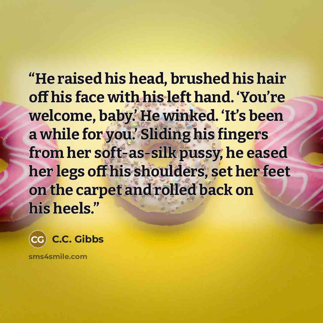 “He raised his head, brushed his hair off his face with his left hand. ‘You’re welcome, baby.’ He winked. ‘It’s been a while for you.’ Sliding his fingers from her soft-as-silk pussy, he eased her legs off his shoulders, set her feet on the carpet and rolled back on his heels.” quote by C.C. Gibbs