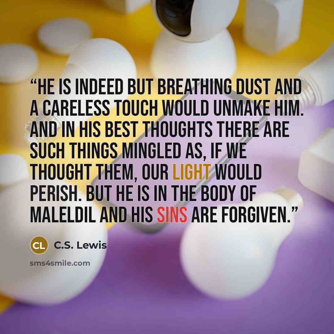 “He is indeed but breathing dust and a careless touch would unmake him. And in his best thoughts there are such things mingled as, if we thought them, our light would perish. But he is in the body of Maleldil and his sins are forgiven.” quote by C.S. Lewis