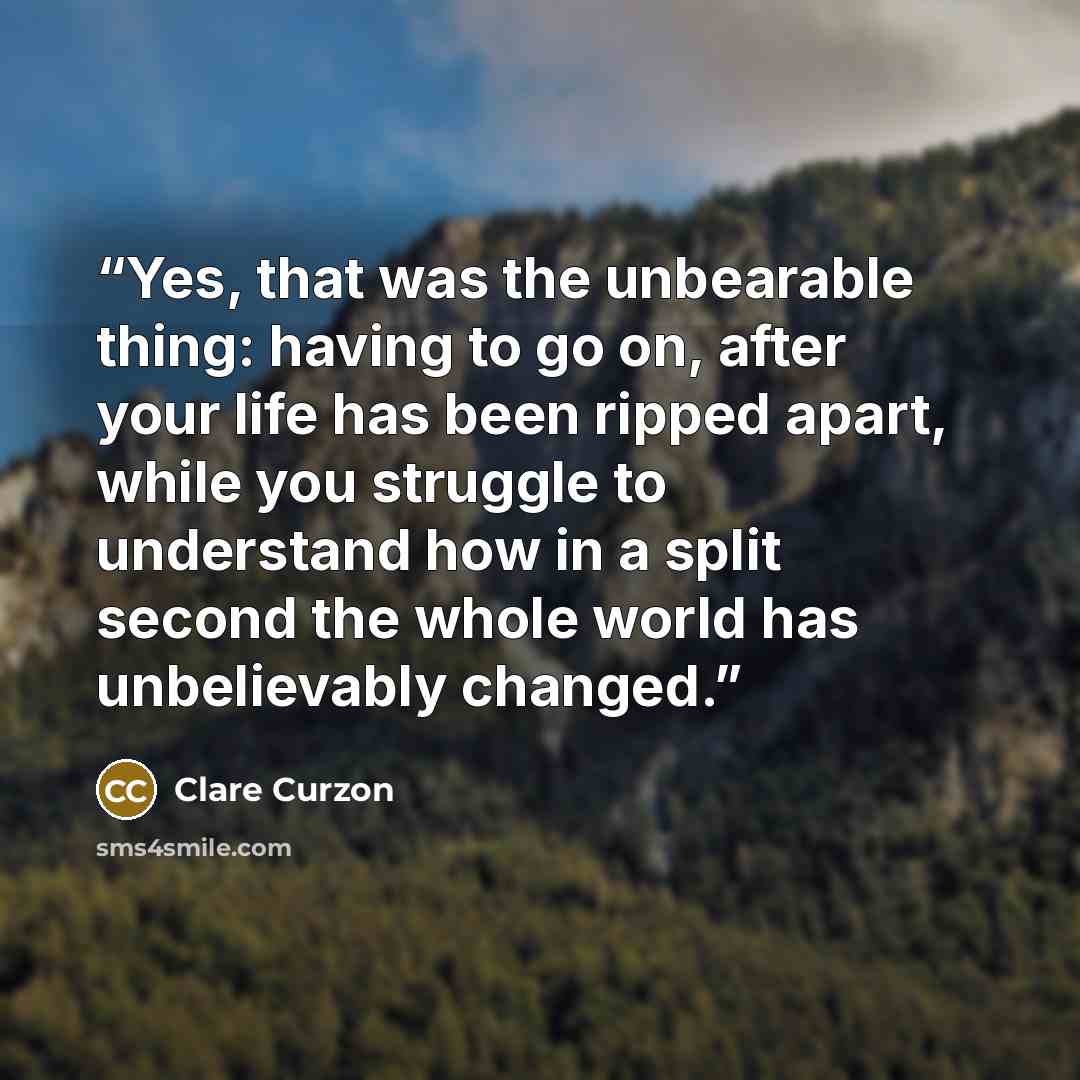 “Yes, that was the unbearable thing: having to go on, after your life has been ripped apart, while you struggle to understand how in a split second the whole world has unbelievably changed.” quote by Clare Curzon