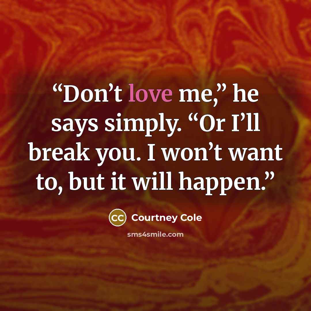 “Don’t love me,” he says simply. “Or I’ll break you. I won’t want to, but it will happen.” quote by Courtney Cole