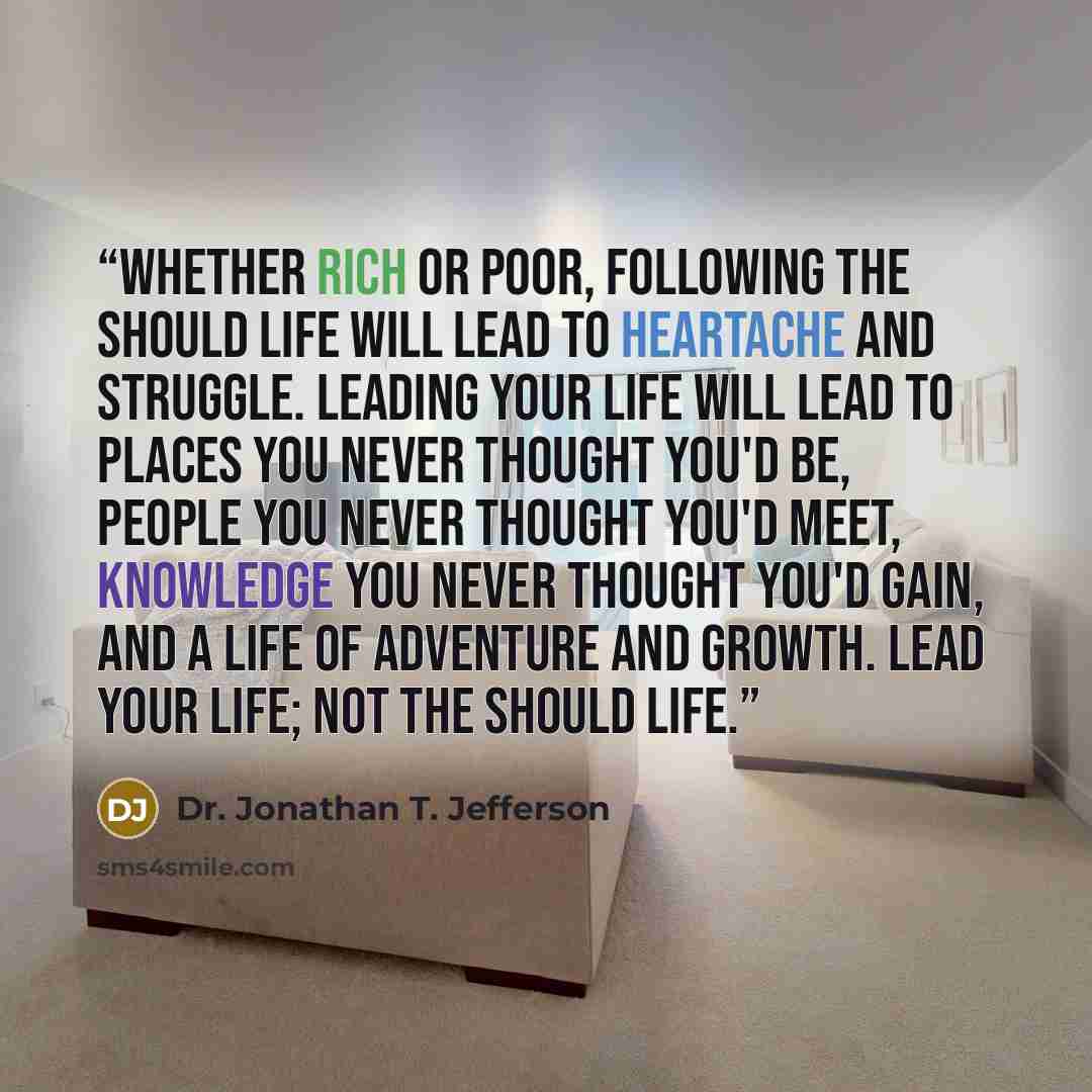 “Whether rich or poor, following the Should Life will lead to heartache and struggle. Leading your life will lead to places you never thought you'd be, people you never thought you'd meet, knowledge you never thought you'd gain, and a life of adventure and growth. Lead your life; not the Should Life.” quote by Dr. Jonathan T. Jefferson