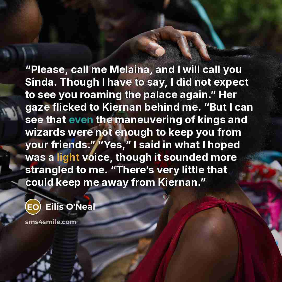 “Please, call me Melaina, and I will call you Sinda. Though I have to say, I did not expect to see you roaming the palace again.” Her gaze flicked to Kiernan behind me. “But I can see that even the maneuvering of kings and wizards were not enough to keep you from your friends.” “Yes,” I said in…” quote by Eilis O'Neal