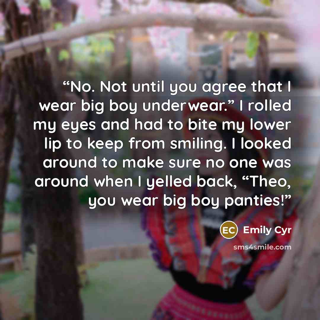 “No. Not until you agree that I wear big boy underwear.” I rolled my eyes and had to bite my lower lip to keep from smiling. I looked around to make sure no one was around when I yelled back, “Theo, you wear big boy panties!” quote by Emily Cyr