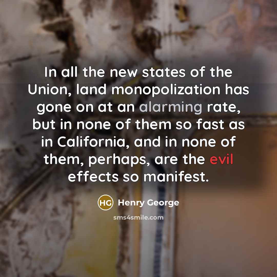 “In all the new states of the Union, land monopolization has gone on at an alarming rate, but in none of them so fast as in California, and in none of them, perhaps, are the evil effects so manifest.” quote by Henry George