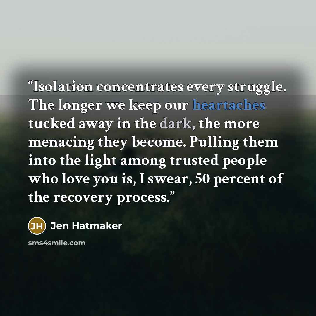 “Isolation concentrates every struggle. The longer we keep our heartaches tucked away in the dark, the more menacing they become. Pulling them into the light among trusted people who love you is, I swear, 50 percent of the recovery process.” quote by Jen Hatmaker