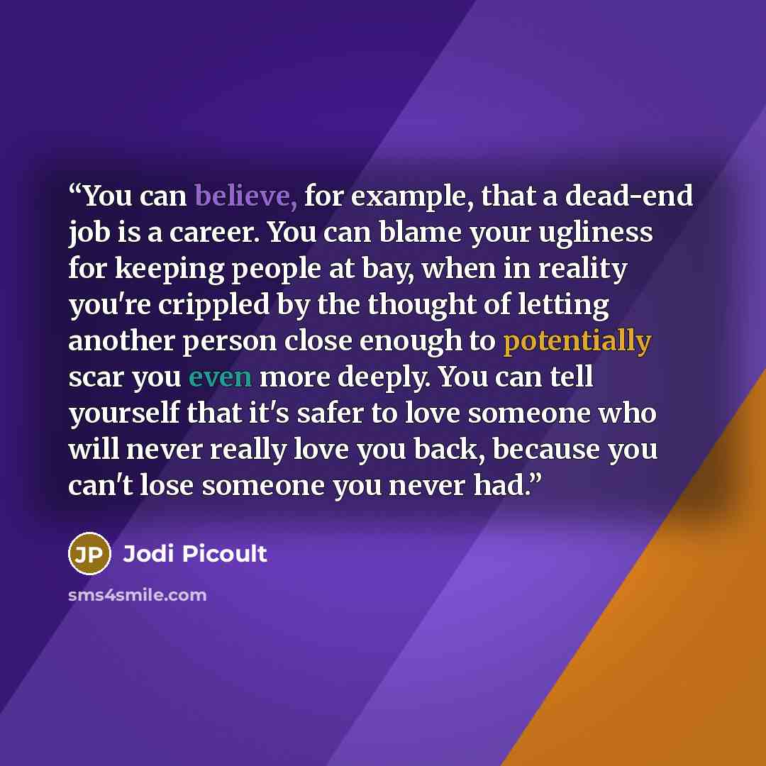 “You can believe, for example, that a dead-end job is a career. You can blame your ugliness for keeping people at bay, when in reality you're crippled by the thought of letting another person close enough to potentially scar you even more deeply. You can tell yourself that it's safer to love…” quote by Jodi Picoult