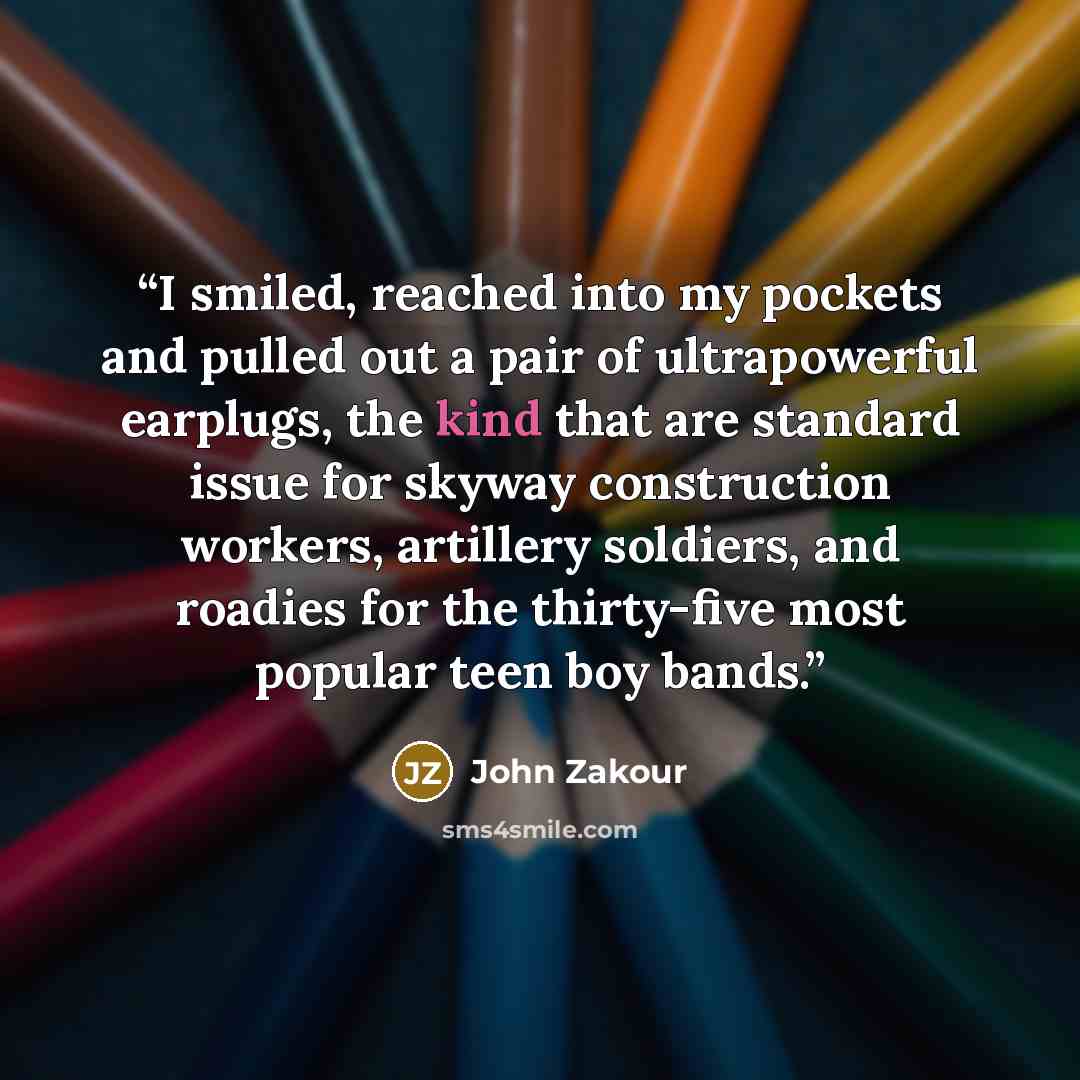 “I smiled, reached into my pockets and pulled out a pair of ultrapowerful earplugs, the kind that are standard issue for skyway construction workers, artillery soldiers, and roadies for the thirty-five most popular teen boy bands.” quote by John Zakour