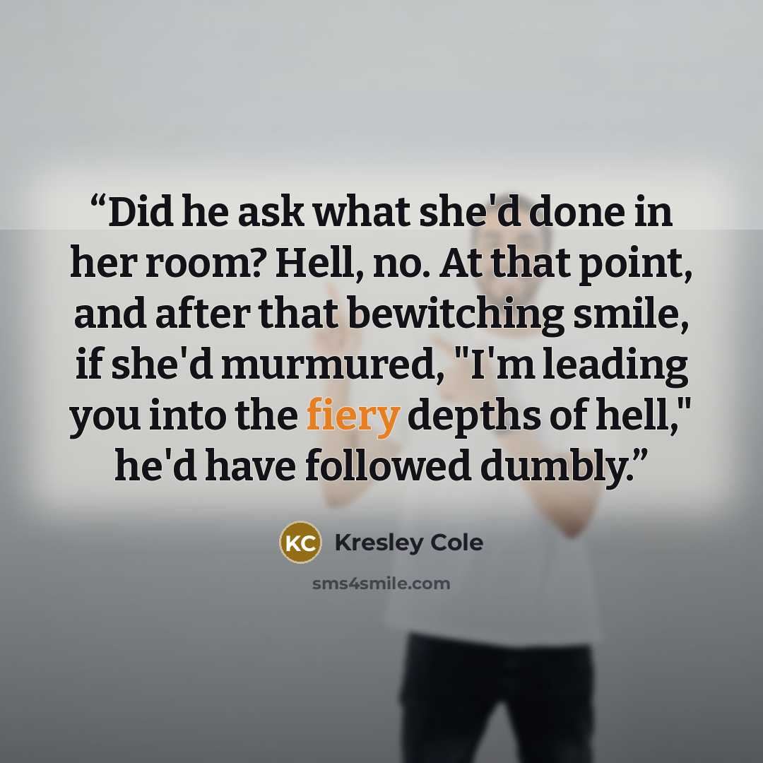 “Did he ask what she'd done in her room? Hell, no. At that point, and after that bewitching smile, if she'd murmured, "I'm leading you into the fiery depths of hell," he'd have followed dumbly.” quote by Kresley Cole
