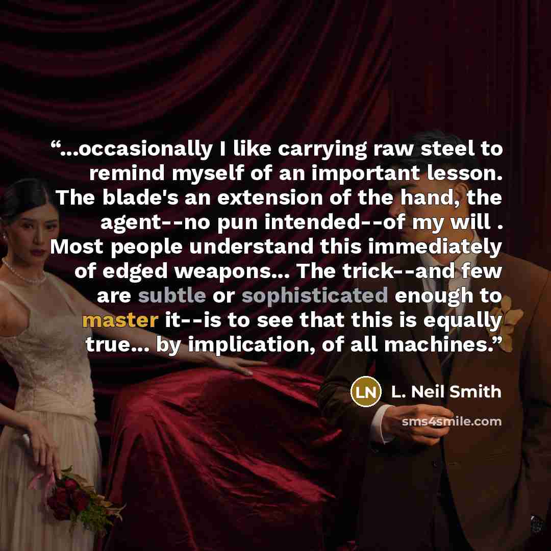“...occasionally I like carrying raw steel to remind myself of an important lesson. The blade's an extension of the hand, the agent--no pun intended--of my will . Most people understand this immediately of edged weapons... The trick--and few are subtle or sophisticated enough to master it--is to…” quote by L. Neil Smith