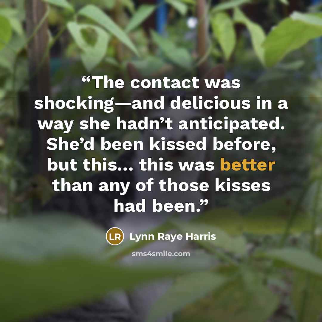 “The contact was shocking—and delicious in a way she hadn’t anticipated. She’d been kissed before, but this… this was better than any of those kisses had been.” quote by Lynn Raye Harris