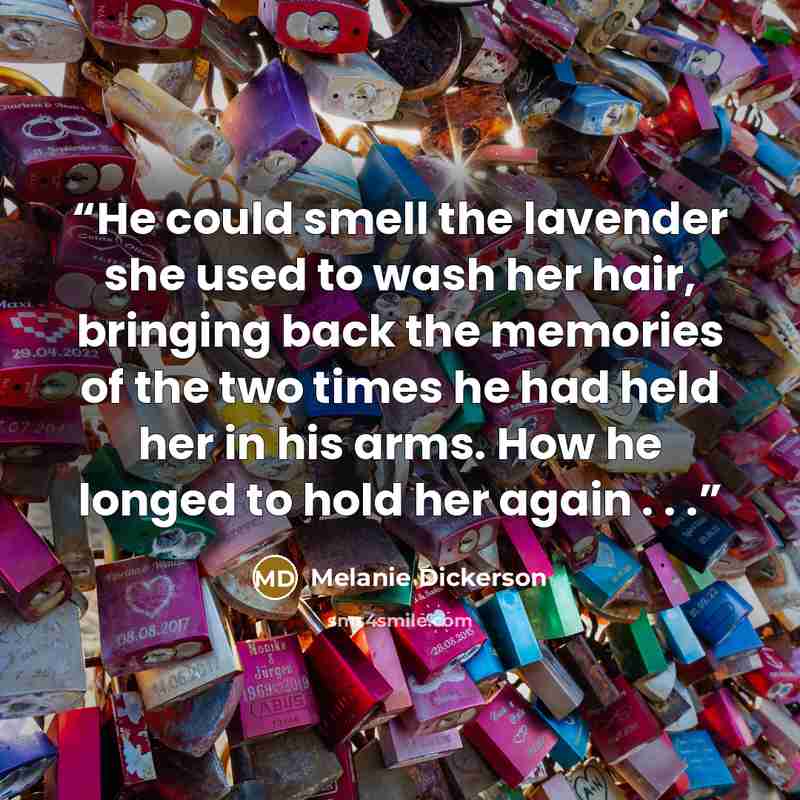“He could smell the lavender she used to wash her hair, bringing back the memories of the two times he had held her in his arms. How he longed to hold her again . . .” quote by Melanie Dickerson
