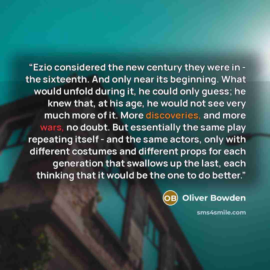 “Ezio considered the new century they were in - the sixteenth. And only near its beginning. What would unfold during it, he could only guess; he knew that, at his age, he would not see very much more of it. More discoveries, and more wars, no doubt. But essentially the same play repeating itself…” quote by Oliver Bowden