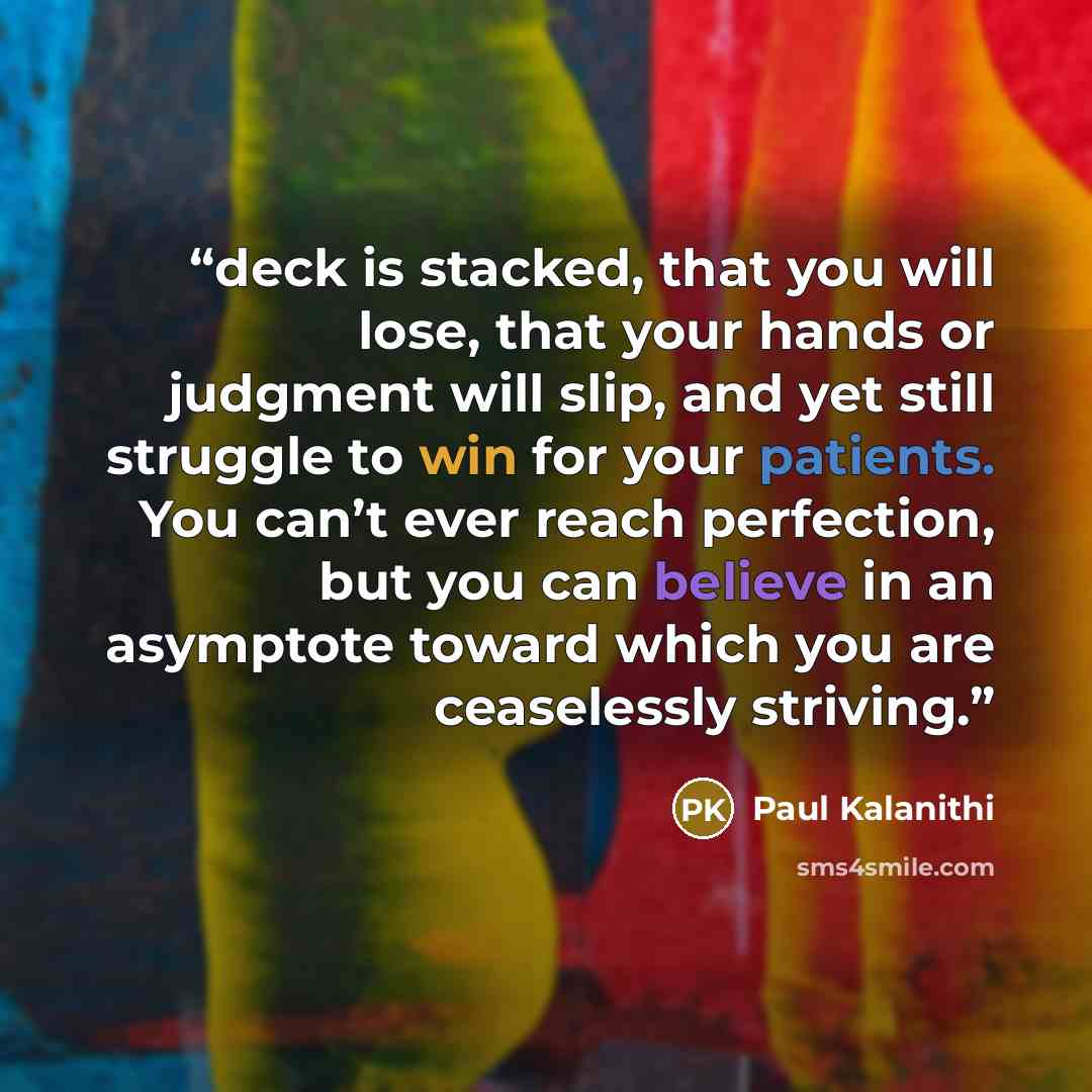 “deck is stacked, that you will lose, that your hands or judgment will slip, and yet still struggle to win for your patients. You can’t ever reach perfection, but you can believe in an asymptote toward which you are ceaselessly striving.” quote by Paul Kalanithi