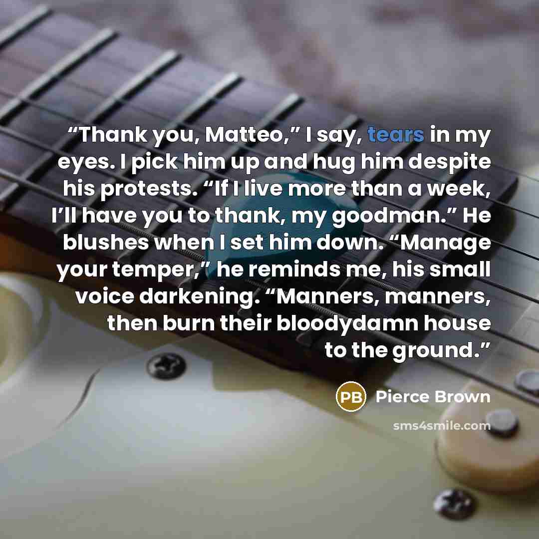“Thank you, Matteo,” I say, tears in my eyes. I pick him up and hug him despite his protests. “If I live more than a week, I’ll have you to thank, my goodman.” He blushes when I set him down. “Manage your temper,” he reminds me, his small voice darkening. “Manners, manners, then burn their…” quote by Pierce Brown