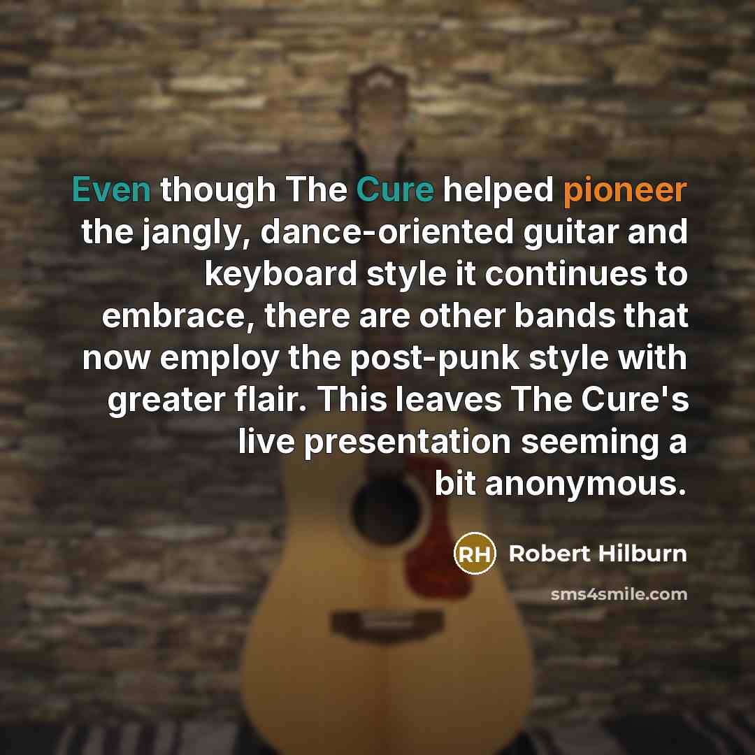 “Even though The Cure helped pioneer the jangly, dance-oriented guitar and keyboard style it continues to embrace, there are other bands that now employ the post-punk style with greater flair. This leaves The Cure's live presentation seeming a bit anonymous.” quote by Robert Hilburn