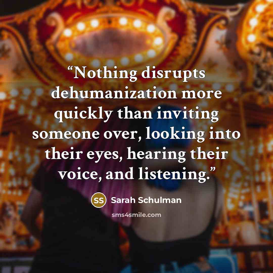 “Nothing disrupts dehumanization more quickly than inviting someone over, looking into their eyes, hearing their voice, and listening.” quote by Sarah Schulman