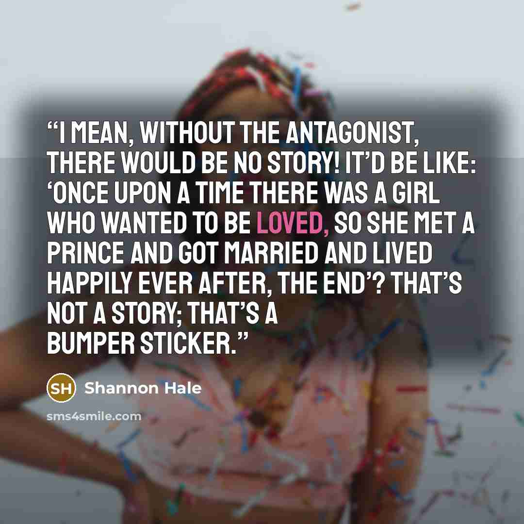 “I mean, without the antagonist, there would be no story! It’d be like: ‘Once upon a time there was a girl who wanted to be loved, so she met a prince and got married and lived Happily Ever After, The End’? That’s not a story; that’s a bumper sticker.” quote by Shannon Hale