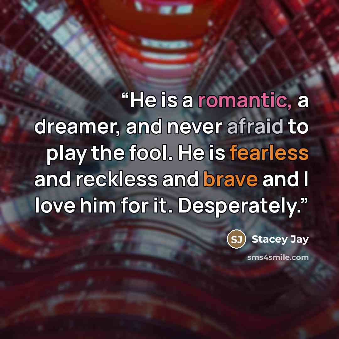 “He is a romantic, a dreamer, and never afraid to play the fool. He is fearless and reckless and brave and I love him for it. Desperately.” quote by Stacey Jay