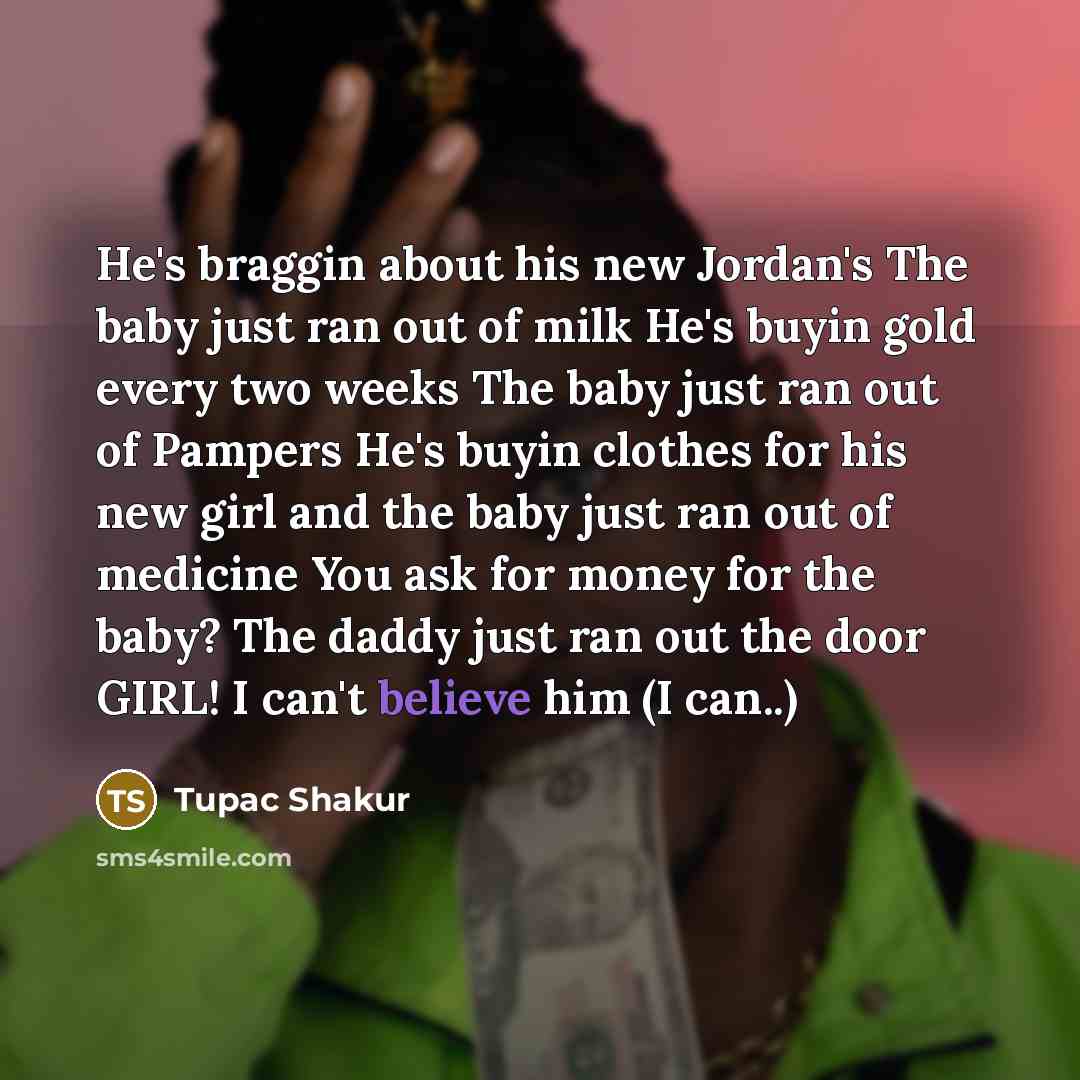 “He's braggin about his new Jordan's The baby just ran out of milk He's buyin gold every two weeks The baby just ran out of Pampers He's buyin clothes for his new girl and the baby just ran out of medicine You ask for money for the baby? The daddy just ran out the door GIRL! I can't believe him (I…” quote by Tupac Shakur