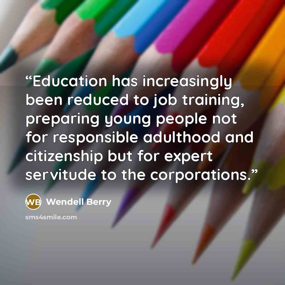 “Education has increasingly been reduced to job training, preparing young people not for responsible adulthood and citizenship but for expert servitude to the corporations.” quote by Wendell Berry