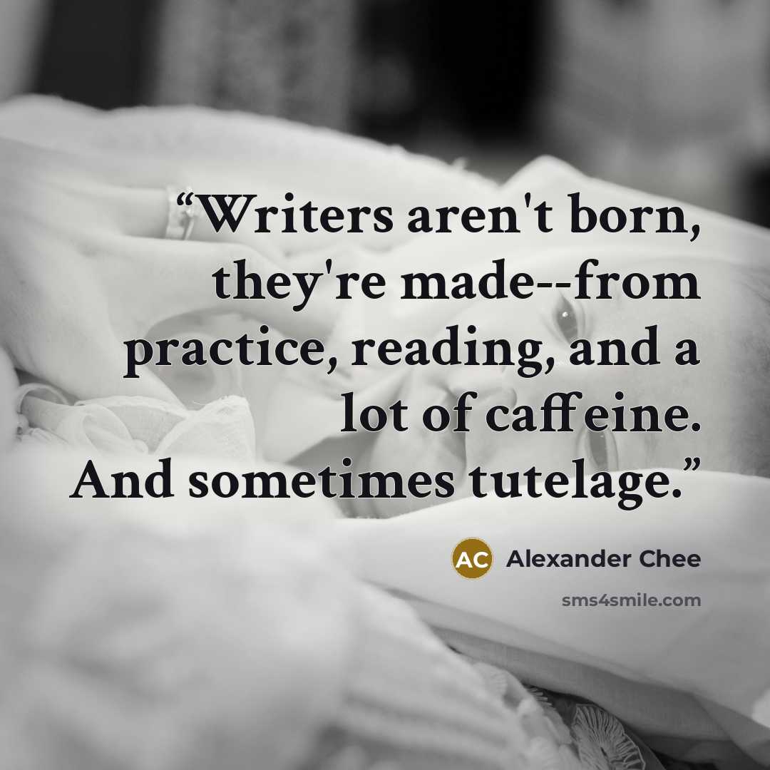 “Writers aren't born, they're made--from practice, reading, and a lot of caffeine. And sometimes tutelage.” quote by Alexander Chee