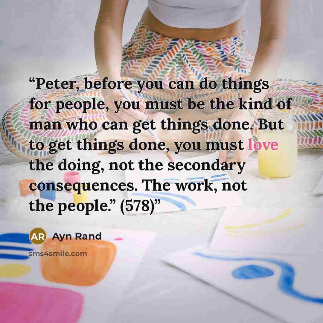 “Peter, before you can do things for people, you must be the kind of man who can get things done. But to get things done, you must love the doing, not the secondary consequences. The work, not the people.” (578)” quote by Ayn Rand